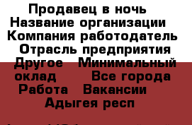 Продавец в ночь › Название организации ­ Компания-работодатель › Отрасль предприятия ­ Другое › Минимальный оклад ­ 1 - Все города Работа » Вакансии   . Адыгея респ.